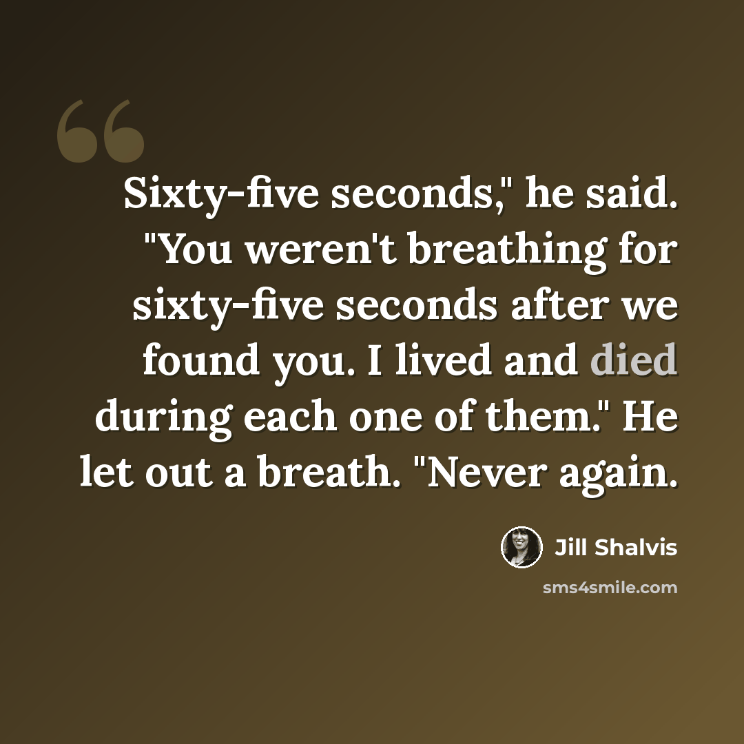 “Sixty-five seconds," he said. "You weren't breathing for sixty-five seconds after we found you. I lived and died during each one of them." He let out a breath. "Never again.” quote by Jill Shalvis