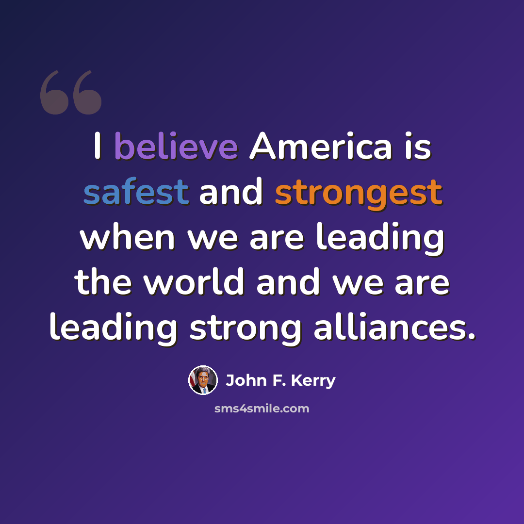 “I believe America is safest and strongest when we are leading the world and we are leading strong alliances.” quote by John F. Kerry