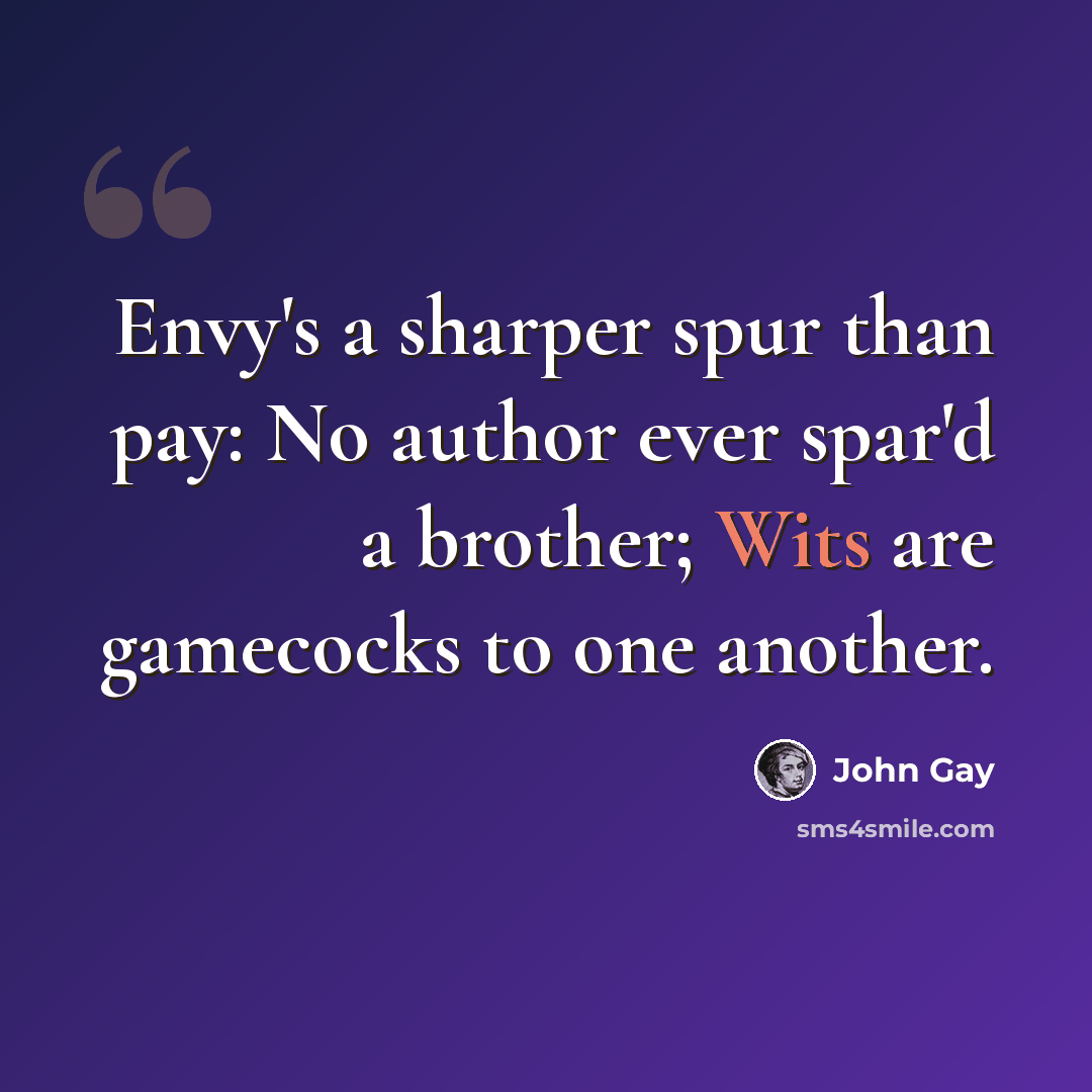 “Envy's a sharper spur than pay: No author ever spar'd a brother; Wits are gamecocks to one another.” quote by John Gay