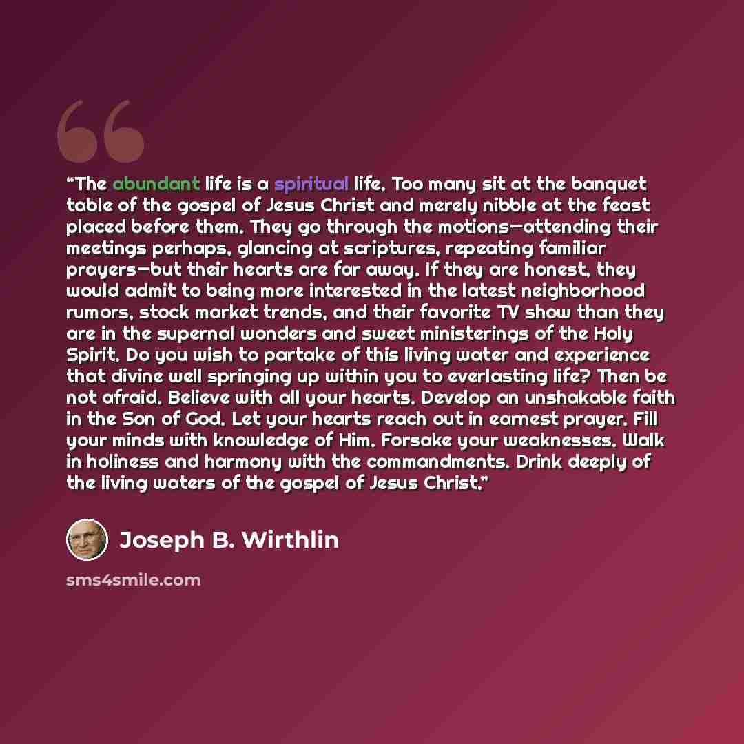 “The abundant life is a spiritual life. Too many sit at the banquet table of the gospel of Jesus Christ and merely nibble at the feast placed before them. They go through the motions—attending their meetings perhaps, glancing at scriptures, repeating familiar prayers—but their hearts are far away…” quote by Joseph B. Wirthlin