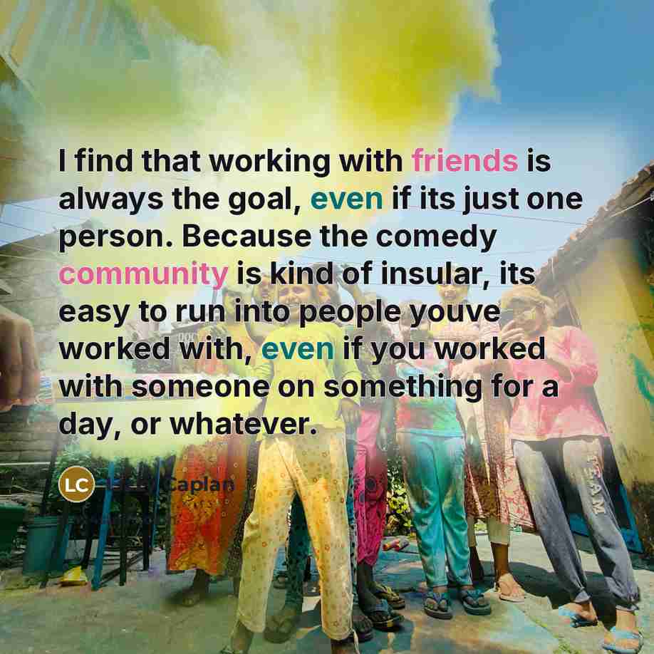 “I find that working with friends is always the goal, even if its just one person. Because the comedy community is kind of insular, its easy to run into people youve worked with, even if you worked with someone on something for a day, or whatever.” quote by Lizzy Caplan