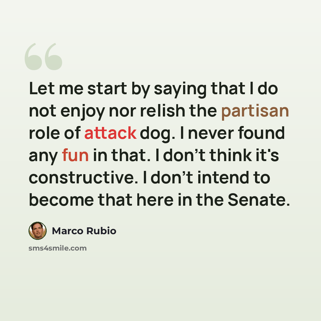 “Let me start by saying that I do not enjoy nor relish the partisan role of attack dog. I never found any fun in that. I don't think it's constructive. I don't intend to become that here in the Senate.” quote by Marco Rubio