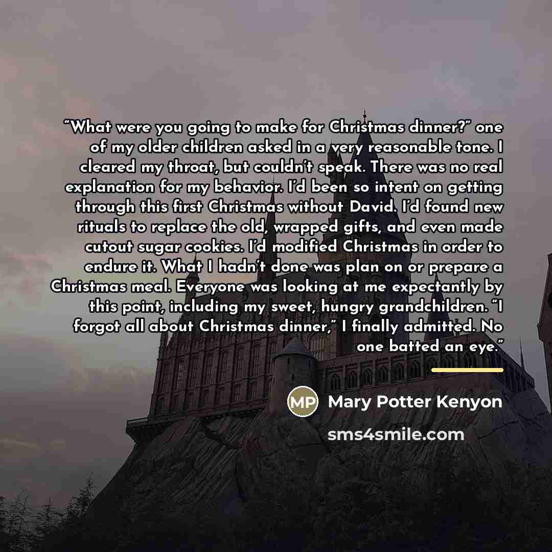 “What were you going to make for Christmas dinner?” one of my older children asked in a very reasonable tone. I cleared my throat, but couldn’t speak. There was no real explanation for my behavior. I’d been so intent on getting through this first Christmas without David. I’d found new rituals to…” quote by Mary Potter Kenyon