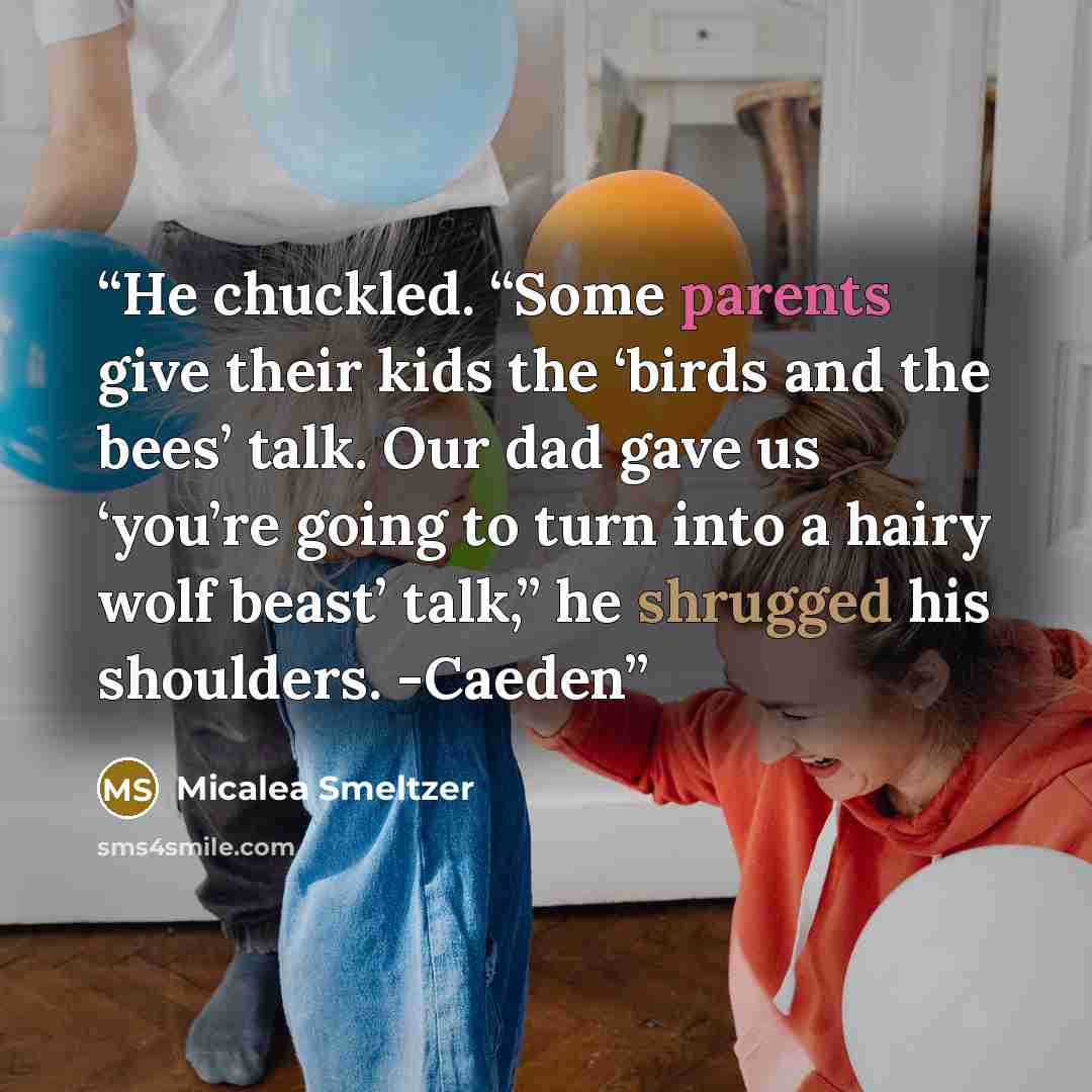 “He chuckled. “Some parents give their kids the ‘birds and the bees’ talk. Our dad gave us ‘you’re going to turn into a hairy wolf beast’ talk,” he shrugged his shoulders. -Caeden” quote by Micalea Smeltzer