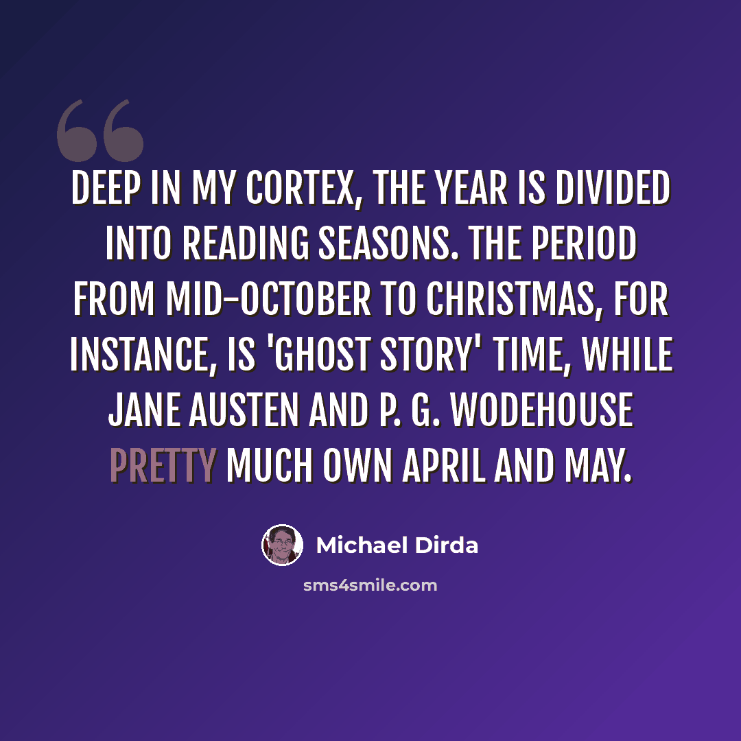“Deep in my cortex, the year is divided into reading seasons. The period from mid-October to Christmas, for instance, is 'ghost story' time, while Jane Austen and P. G. Wodehouse pretty much own April and May.” quote by Michael Dirda