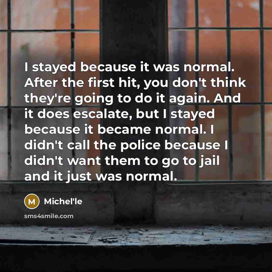 “I stayed because it was normal. After the first hit, you don't think they're going to do it again. And it does escalate, but I stayed because it became normal. I didn't call the police because I didn't want them to go to jail and it just was normal.” quote by Michel'le