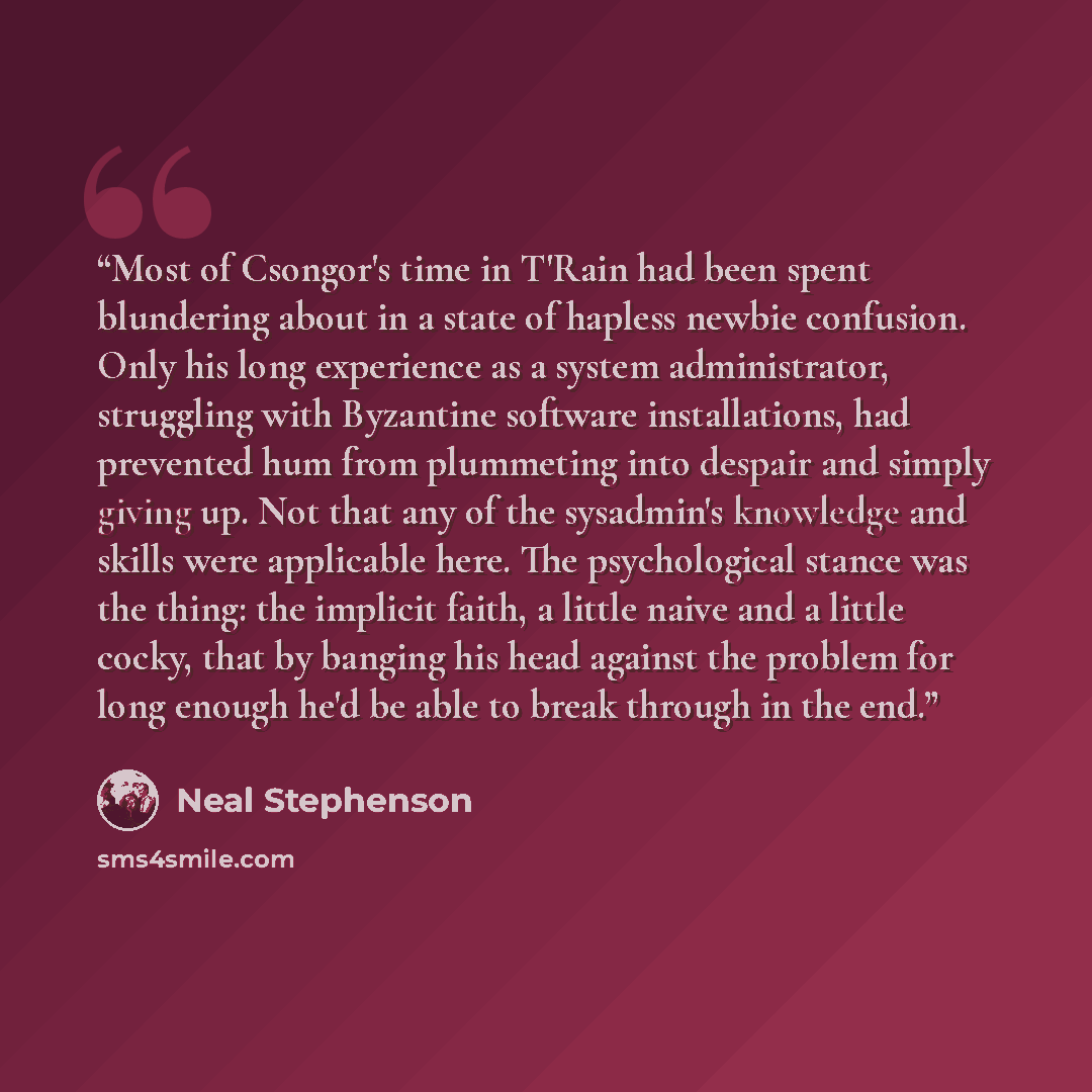 “Most of Csongor's time in T'Rain had been spent blundering about in a state of hapless newbie confusion. Only his long experience as a system administrator, struggling with Byzantine software installations, had prevented hum from plummeting into despair and simply giving up. Not that any of the…” quote by Neal Stephenson