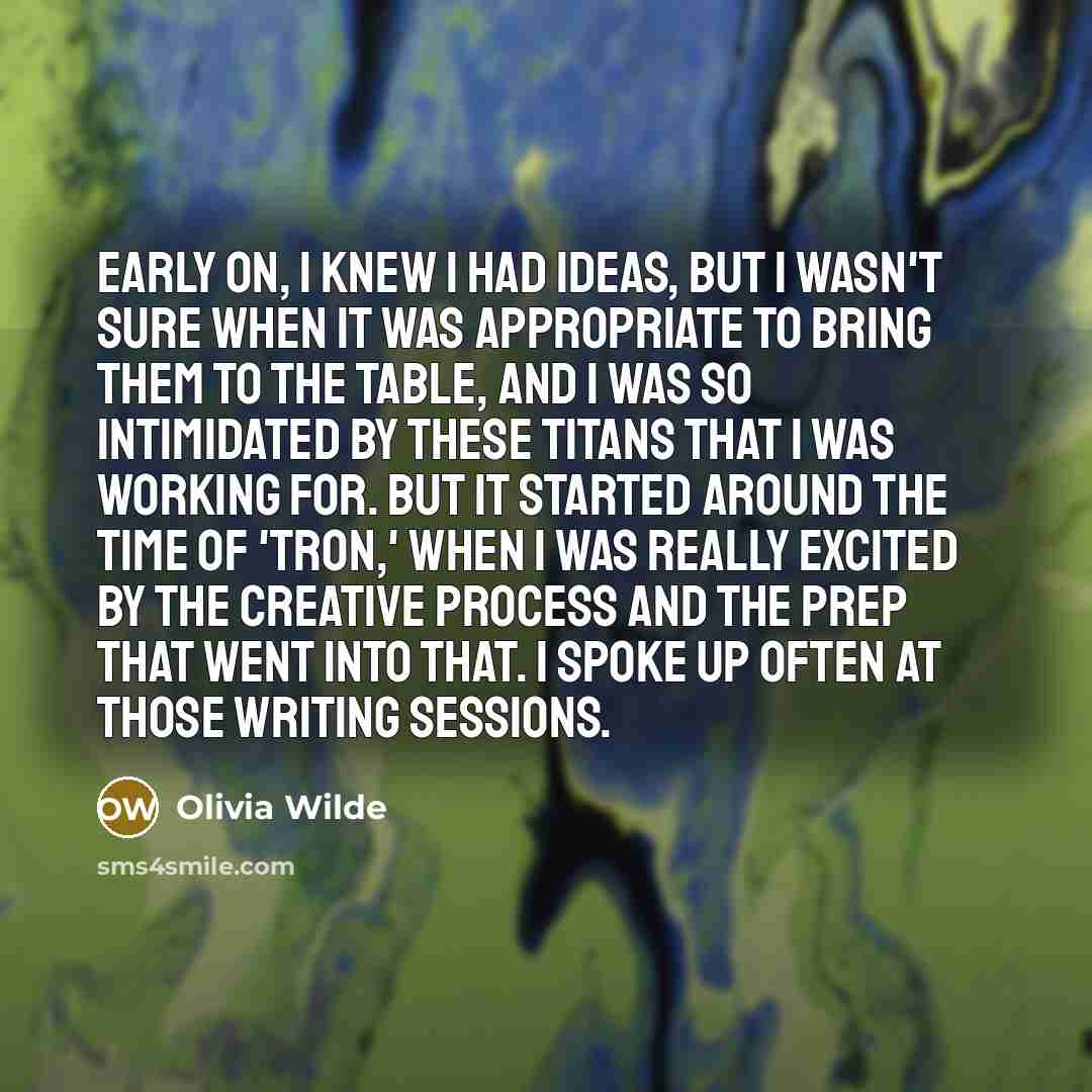 “Early on, I knew I had ideas, but I wasn't sure when it was appropriate to bring them to the table, and I was so intimidated by these titans that I was working for. But it started around the time of 'Tron,' when I was really excited by the creative process and the prep that went into that. I spoke…” quote by Olivia Wilde
