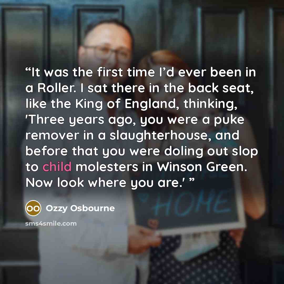 “It was the first time I’d ever been in a Roller. I sat there in the back seat, like the King of England, thinking, 'Three years ago, you were a puke remover in a slaughterhouse, and before that you were doling out slop to child molesters in Winson Green. Now look where you are.'” quote by Ozzy Osbourne