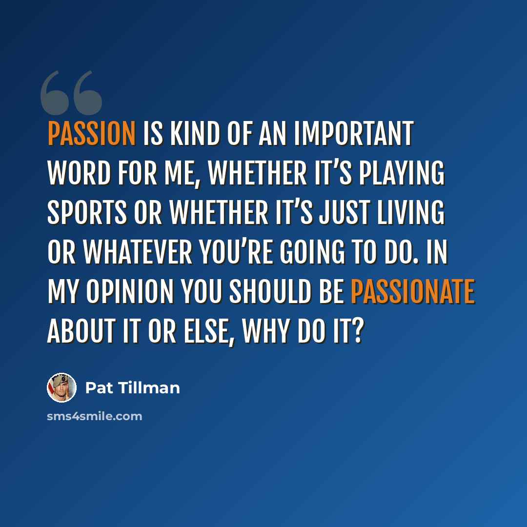 “Passion is kind of an important word for me, whether it’s playing sports or whether it’s just living or whatever you’re going to do. In my opinion you should be passionate about it or else, why do it?” quote by Pat Tillman