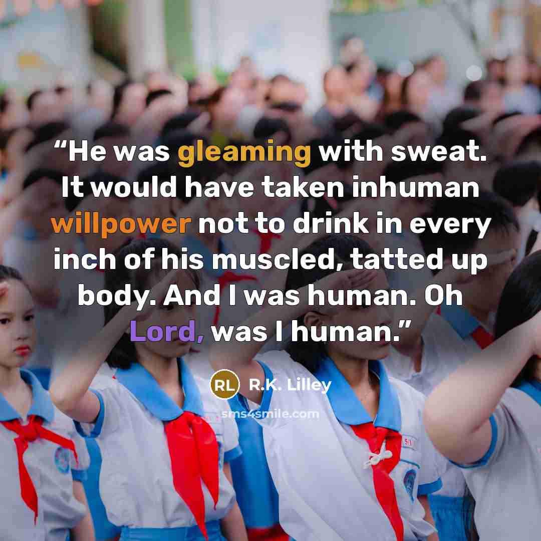 “He was gleaming with sweat. It would have taken inhuman willpower not to drink in every inch of his muscled, tatted up body. And I was human. Oh Lord, was I human.” quote by R.K. Lilley