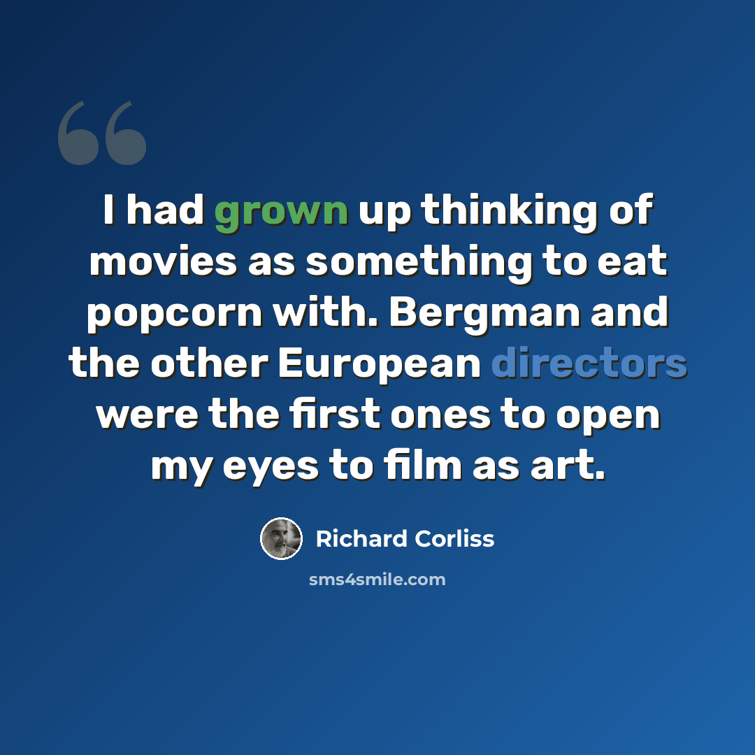 “I had grown up thinking of movies as something to eat popcorn with. Bergman and the other European directors were the first ones to open my eyes to film as art.” quote by Richard Corliss