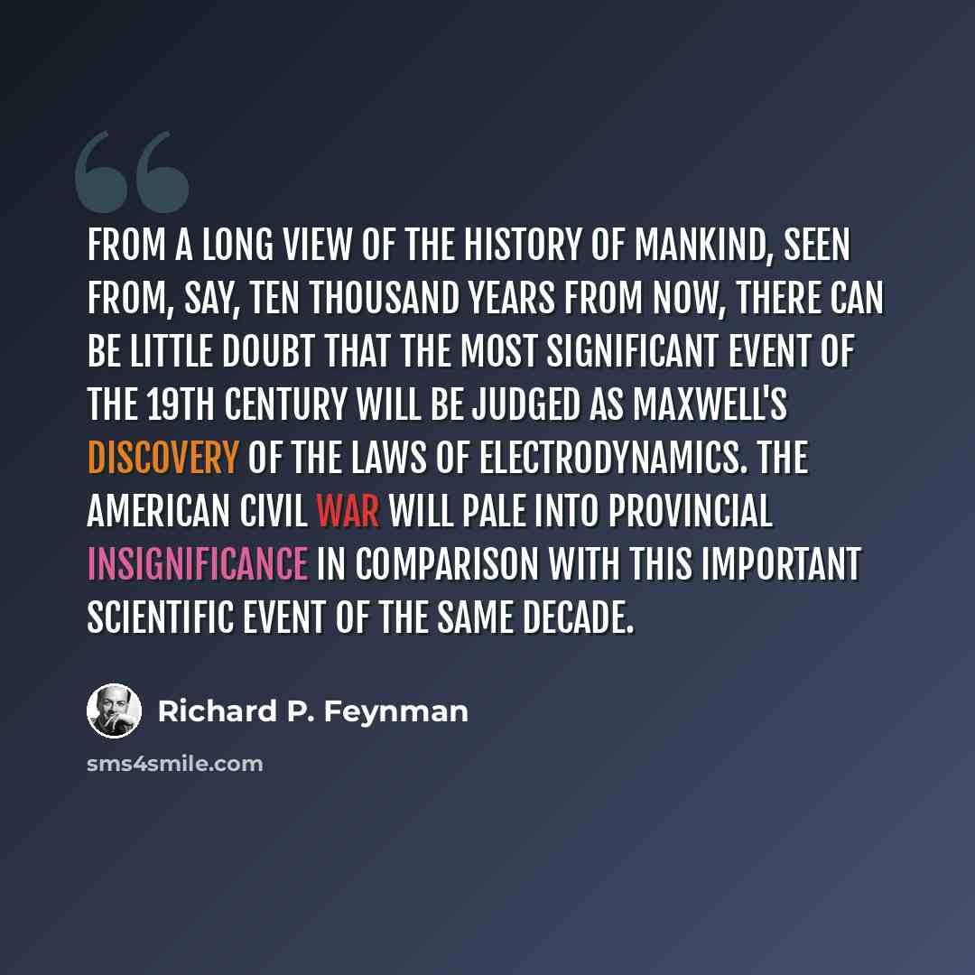 “From a long view of the history of mankind, seen from, say, ten thousand years from now, there can be little doubt that the most significant event of the 19th century will be judged as Maxwell's discovery of the laws of electrodynamics. The American Civil War will pale into provincial…” quote by Richard P. Feynman