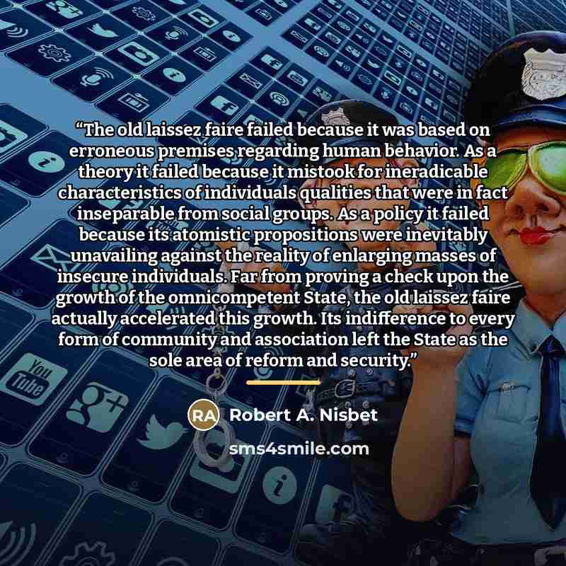 “The old laissez faire failed because it was based on erroneous premises regarding human behavior. As a theory it failed because it mistook for ineradicable characteristics of individuals qualities that were in fact inseparable from social groups. As a policy it failed because its atomistic…” quote by Robert A. Nisbet