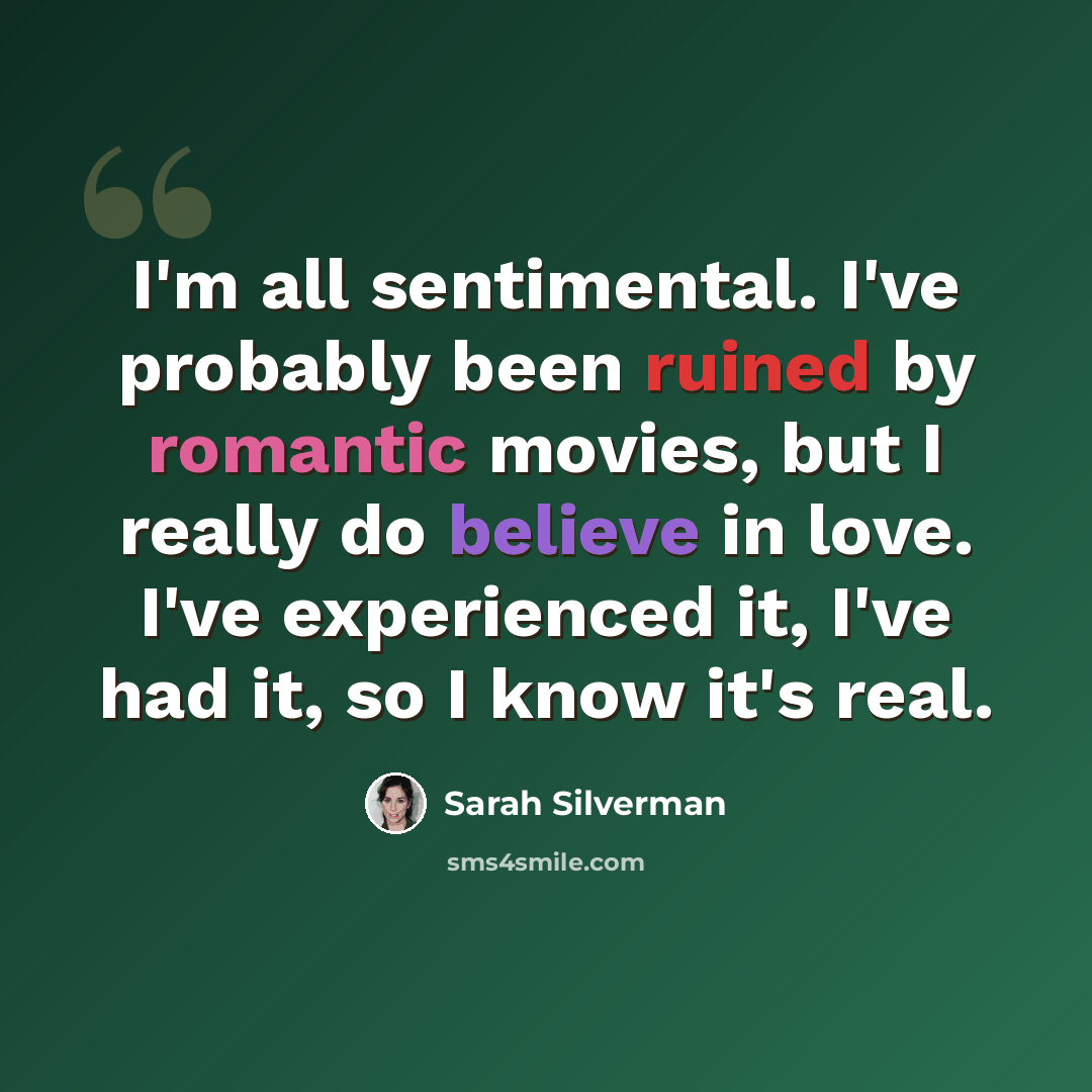 “I'm all sentimental. I've probably been ruined by romantic movies, but I really do believe in love. I've experienced it, I've had it, so I know it's real.” quote by Sarah Silverman