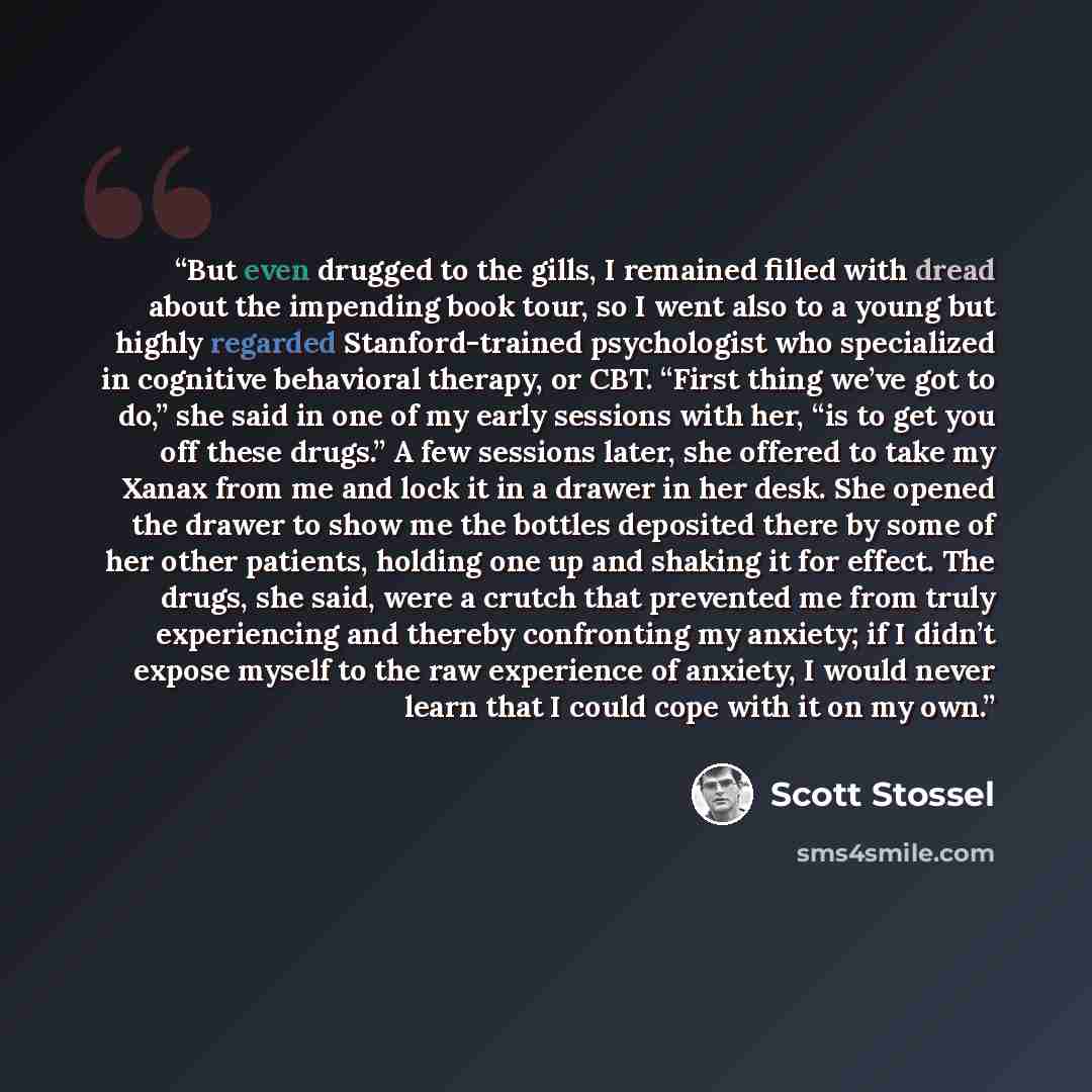 “But even drugged to the gills, I remained filled with dread about the impending book tour, so I went also to a young but highly regarded Stanford-trained psychologist who specialized in cognitive behavioral therapy, or CBT. “First thing we’ve got to do,” she said in one of my early sessions with…” quote by Scott Stossel