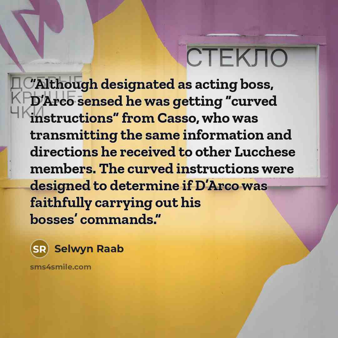 “Although designated as acting boss, D’Arco sensed he was getting “curved instructions” from Casso, who was transmitting the same information and directions he received to other Lucchese members. The curved instructions were designed to determine if D’Arco was faithfully carrying out his bosses’…” quote by Selwyn Raab
