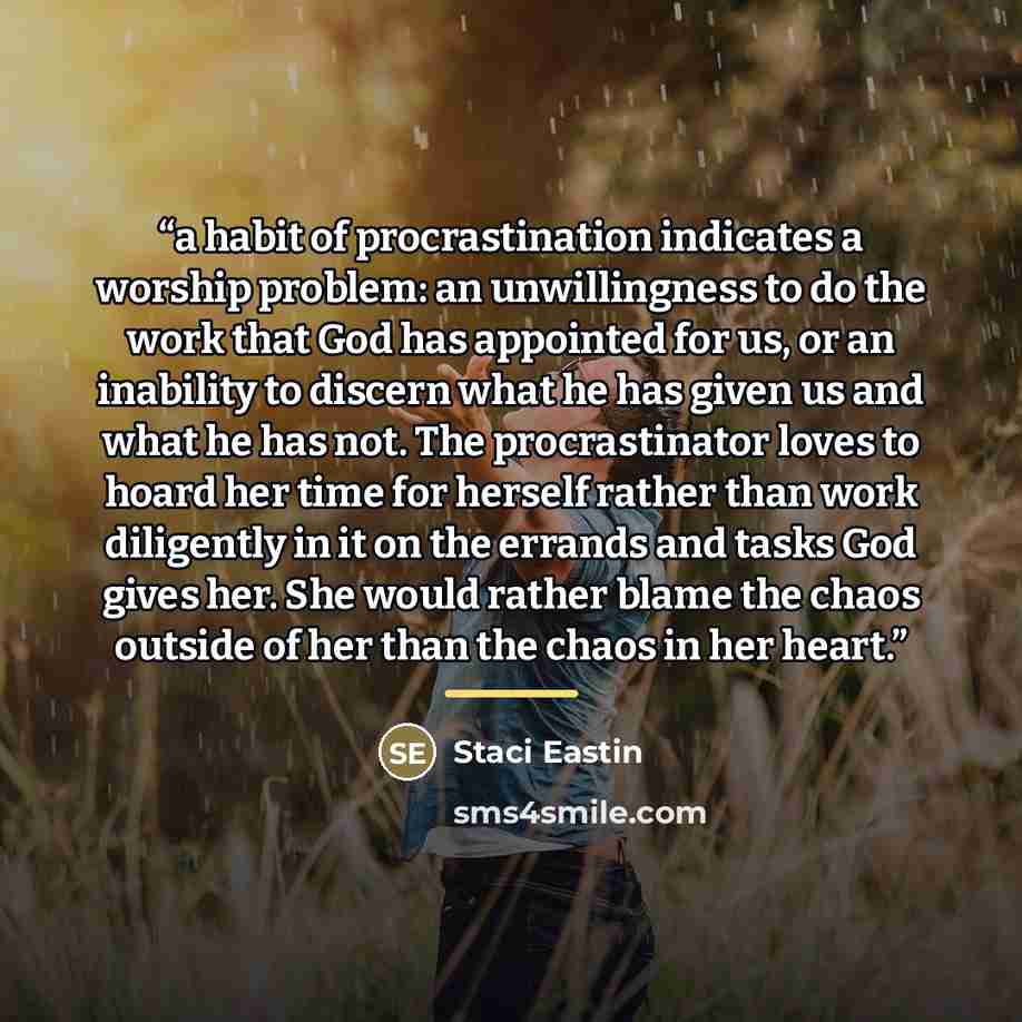 “a habit of procrastination indicates a worship problem: an unwillingness to do the work that God has appointed for us, or an inability to discern what he has given us and what he has not. The procrastinator loves to hoard her time for herself rather than work diligently in it on the errands and…” quote by Staci Eastin
