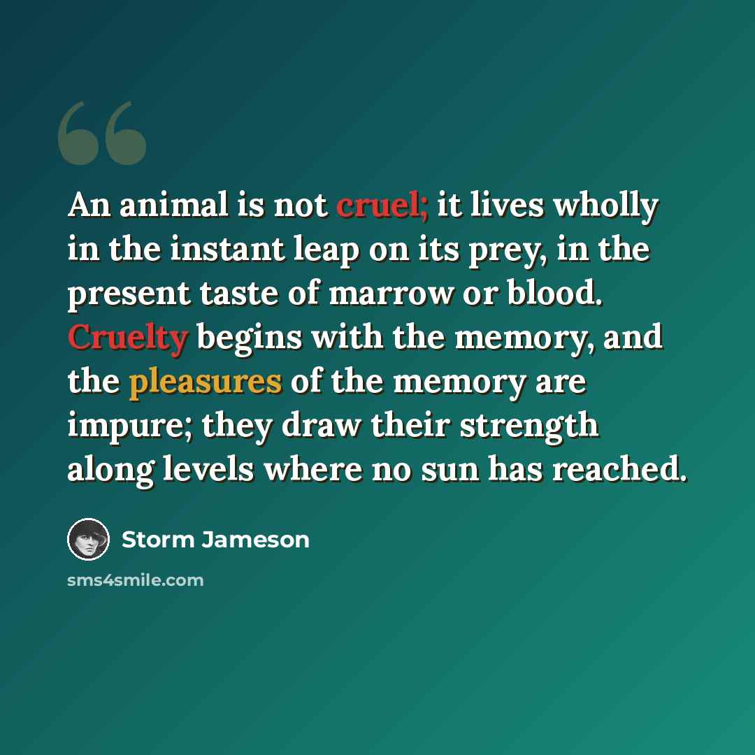 “An animal is not cruel; it lives wholly in the instant leap on its prey, in the present taste of marrow or blood. Cruelty begins with the memory, and the pleasures of the memory are impure; they draw their strength along levels where no sun has reached.” quote by Storm Jameson