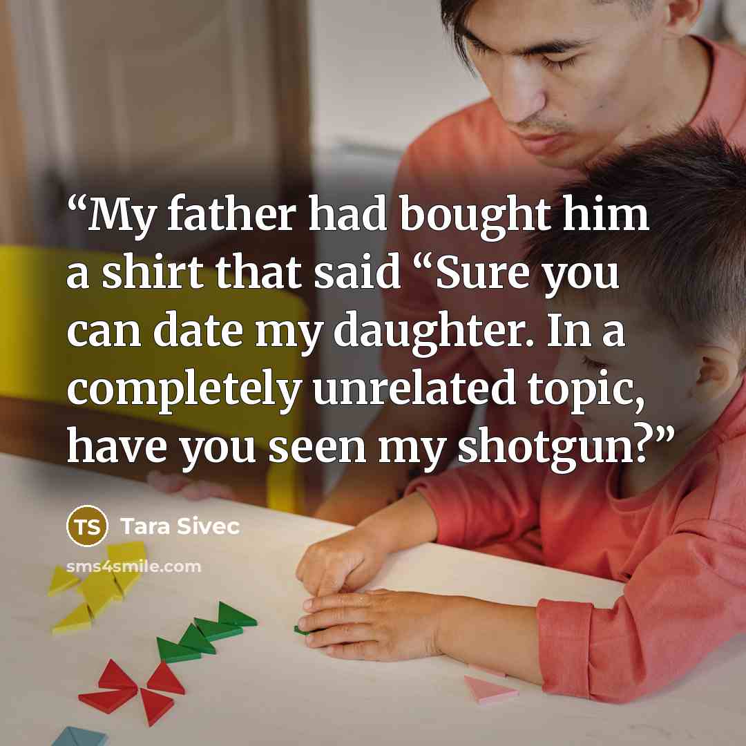 “My father had bought him a shirt that said “Sure you can date my daughter. In a completely unrelated topic, have you seen my shotgun?” quote by Tara Sivec
