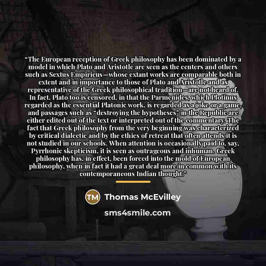 “The European reception of Greek philosophy has been dominated by a model in which Plato and Aristotle are seen as the centers and others such as Sextus Empiricus—whose extant works are comparable both in extent and in importance to those of Plato and Aristotle and as representative of the Greek…” quote by Thomas McEvilley
