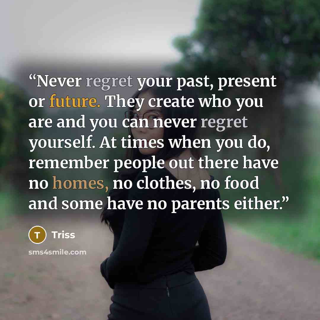 “Never regret your past, present or future. They create who you are and you can never regret yourself. At times when you do, remember people out there have no homes, no clothes, no food and some have no parents either.” quote by Triss