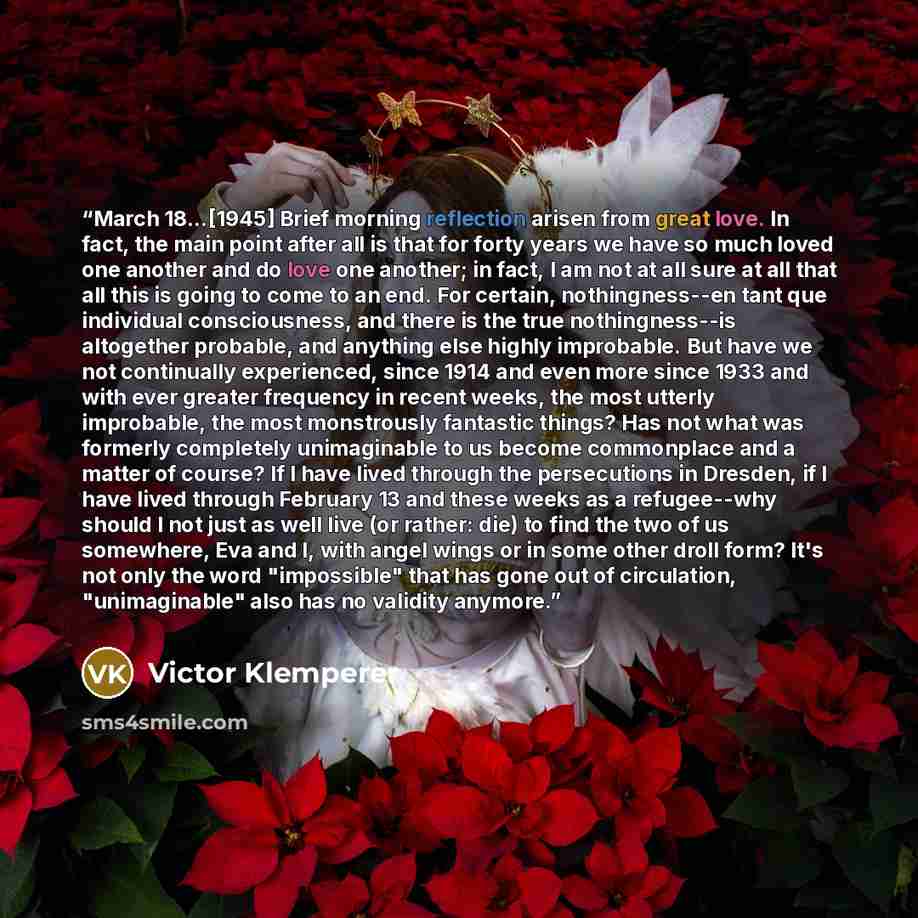 “March 18...[1945] Brief morning reflection arisen from great love. In fact, the main point after all is that for forty years we have so much loved one another and do love one another; in fact, I am not at all sure at all that all this is going to come to an end. For certain, nothingness--en tant…” quote by Victor Klemperer