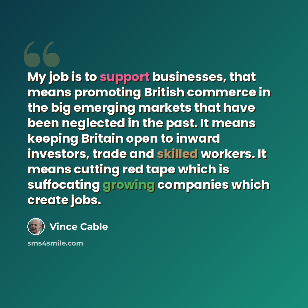 “My job is to support businesses, that means promoting British commerce in the big emerging markets that have been neglected in the past. It means keeping Britain open to inward investors, trade and skilled workers. It means cutting red tape which is suffocating growing companies which create jobs.” quote by Vince Cable