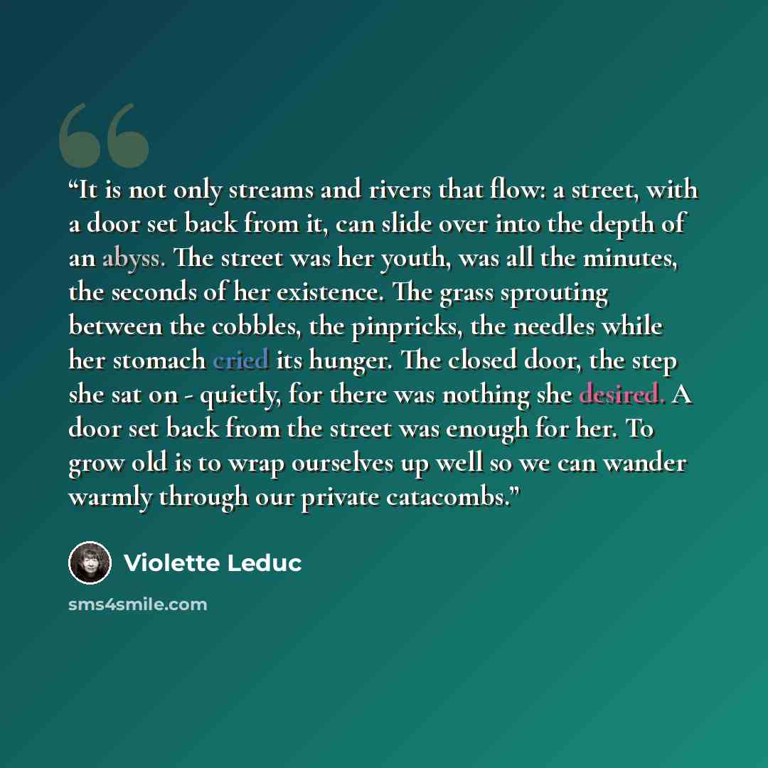 “It is not only streams and rivers that flow: a street, with a door set back from it, can slide over into the depth of an abyss. The street was her youth, was all the minutes, the seconds of her existence. The grass sprouting between the cobbles, the pinpricks, the needles while her stomach cried…” quote by Violette Leduc