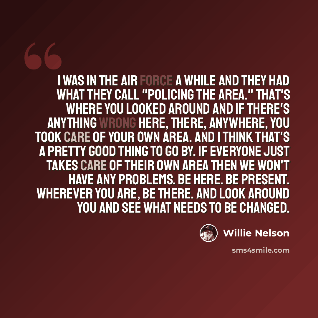 “I was in the Air Force a while and they had what they call "policing the area." That's where you looked around and if there's anything wrong here, there, anywhere, you took care of your own area. And I think that's a pretty good thing to go by. If everyone just takes care of their own area then we…” quote by Willie Nelson