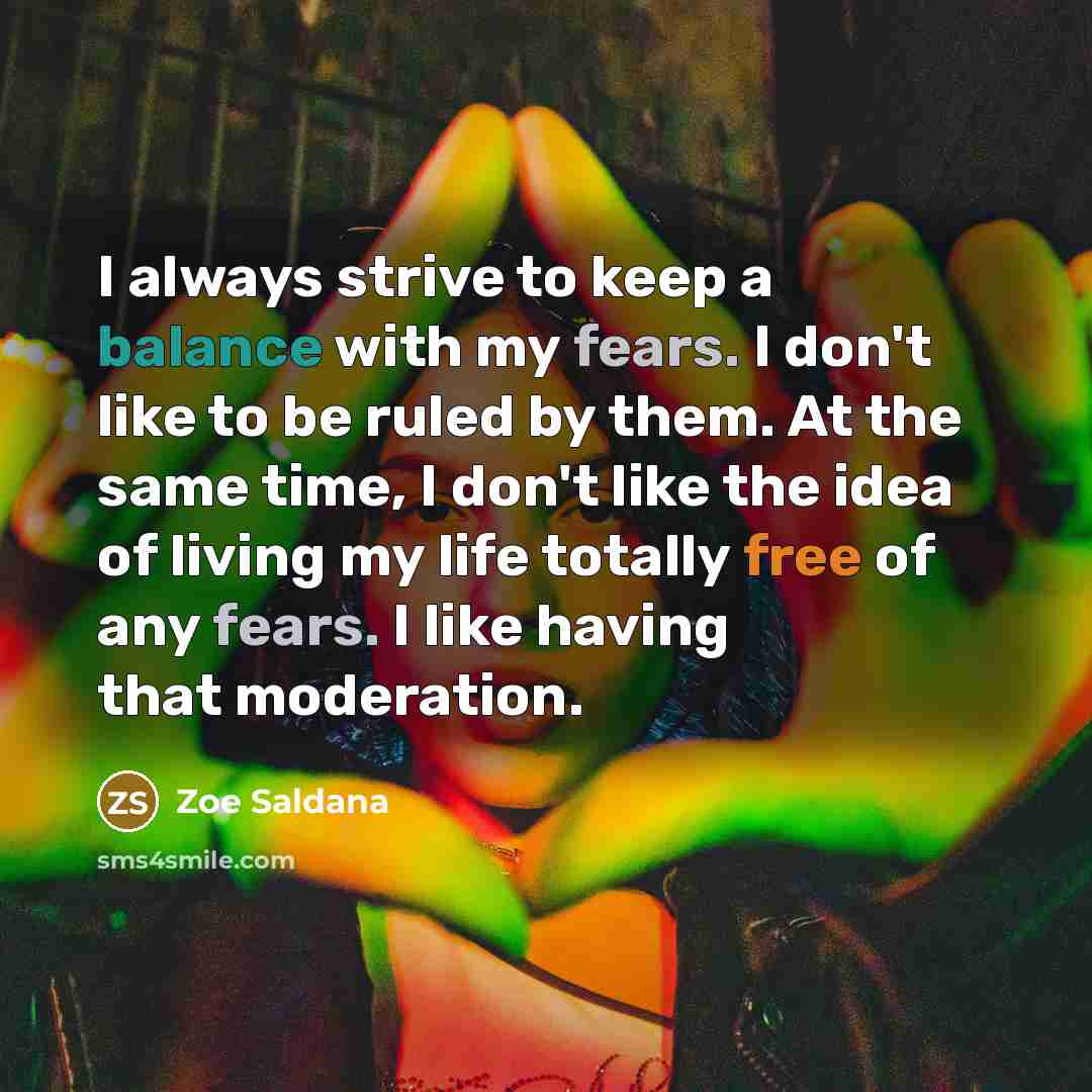 “I always strive to keep a balance with my fears. I don't like to be ruled by them. At the same time, I don't like the idea of living my life totally free of any fears. I like having that moderation.” quote by Zoe Saldana