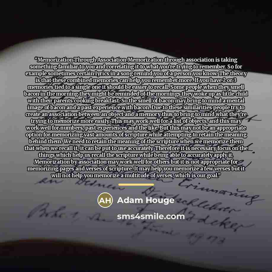 “Memorization Through Association Memorization through association is taking something familiar to you and correlating it to what you’re trying to remember. So for example sometimes certain lyrics in a song remind you of a person you know. The theory is that these combined memories can help you…” quote by Adam Houge