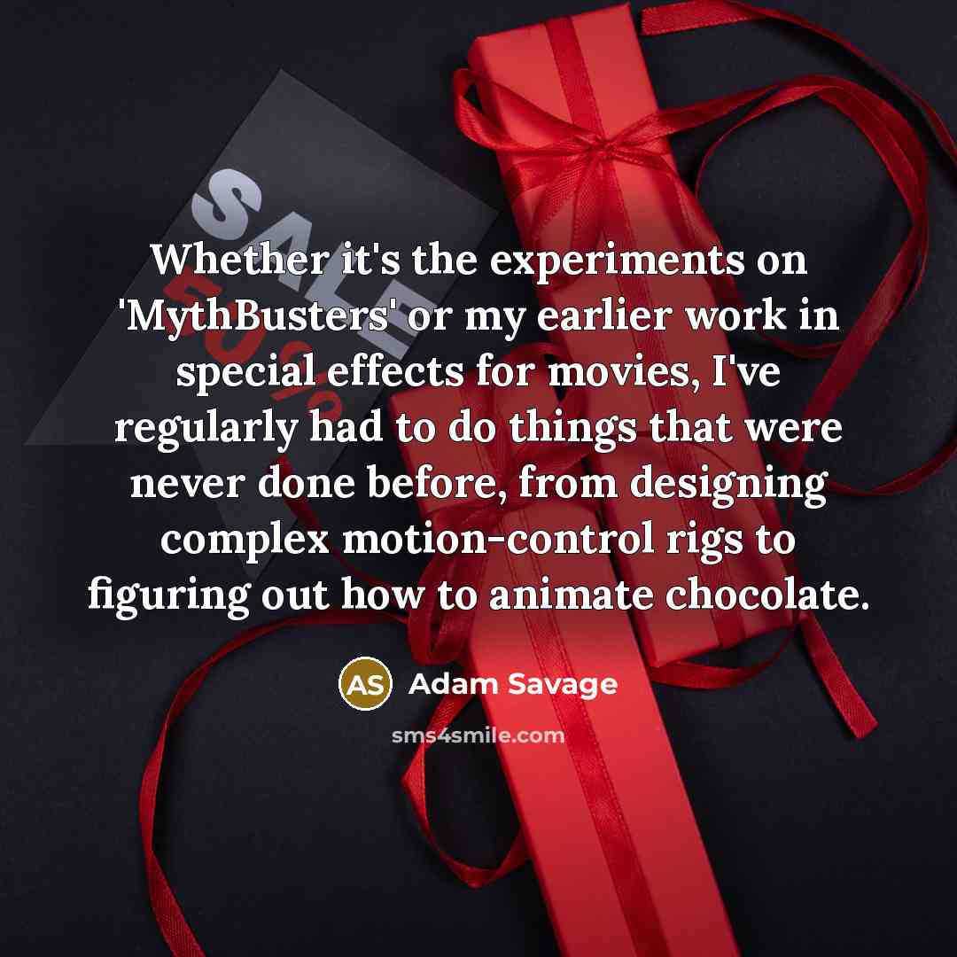 “Whether it's the experiments on 'MythBusters' or my earlier work in special effects for movies, I've regularly had to do things that were never done before, from designing complex motion-control rigs to figuring out how to animate chocolate.” quote by Adam Savage
