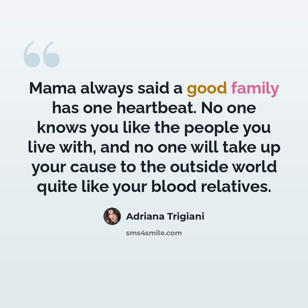 “Mama always said a good family has one heartbeat. No one knows you like the people you live with, and no one will take up your cause to the outside world quite like your blood relatives.” quote by Adriana Trigiani