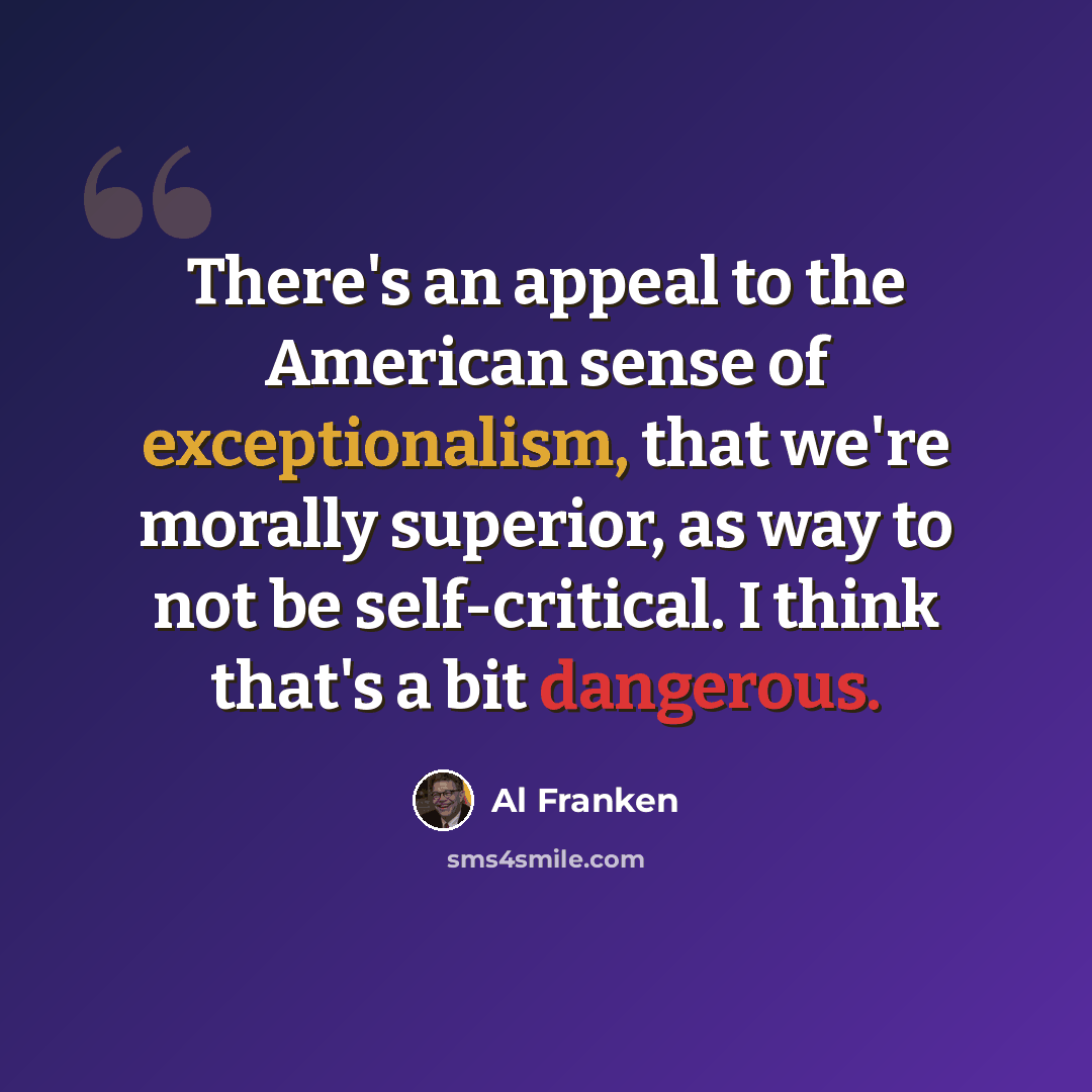 “There's an appeal to the American sense of exceptionalism, that we're morally superior, as way to not be self-critical. I think that's a bit dangerous.” quote by Al Franken