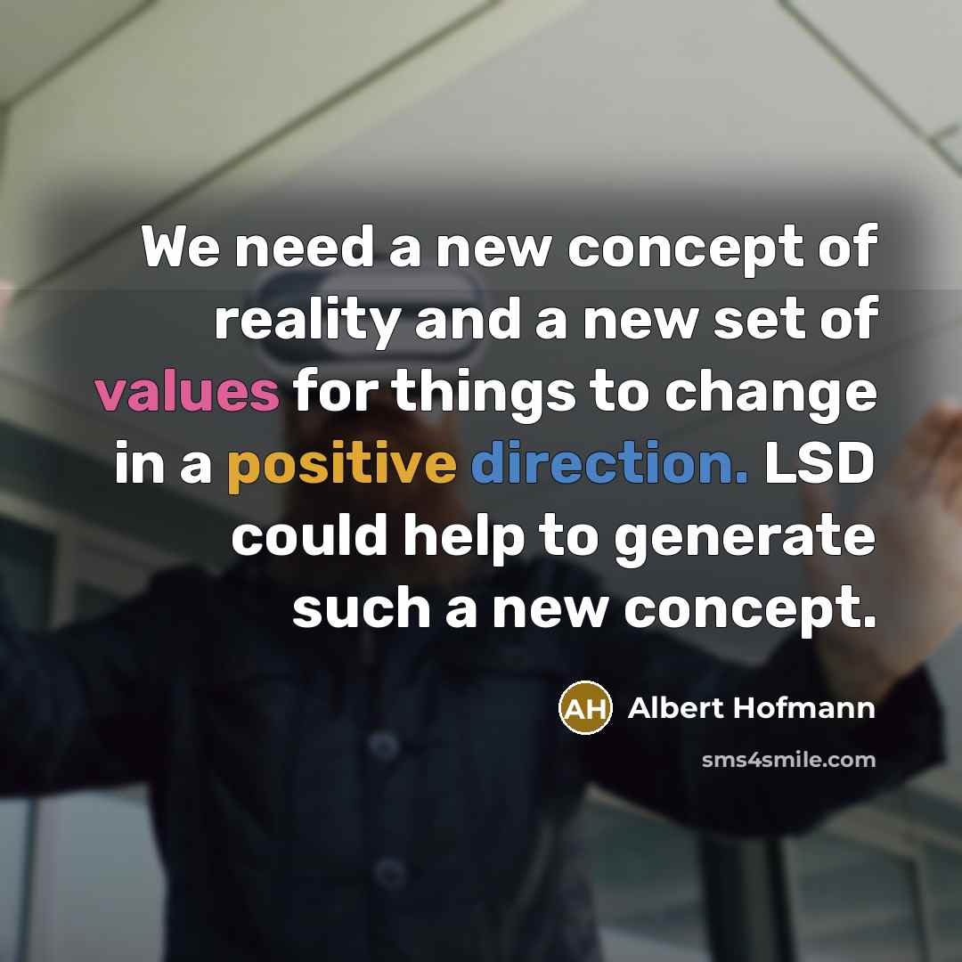 “We need a new concept of reality and a new set of values for things to change in a positive direction. LSD could help to generate such a new concept.” quote by Albert Hofmann