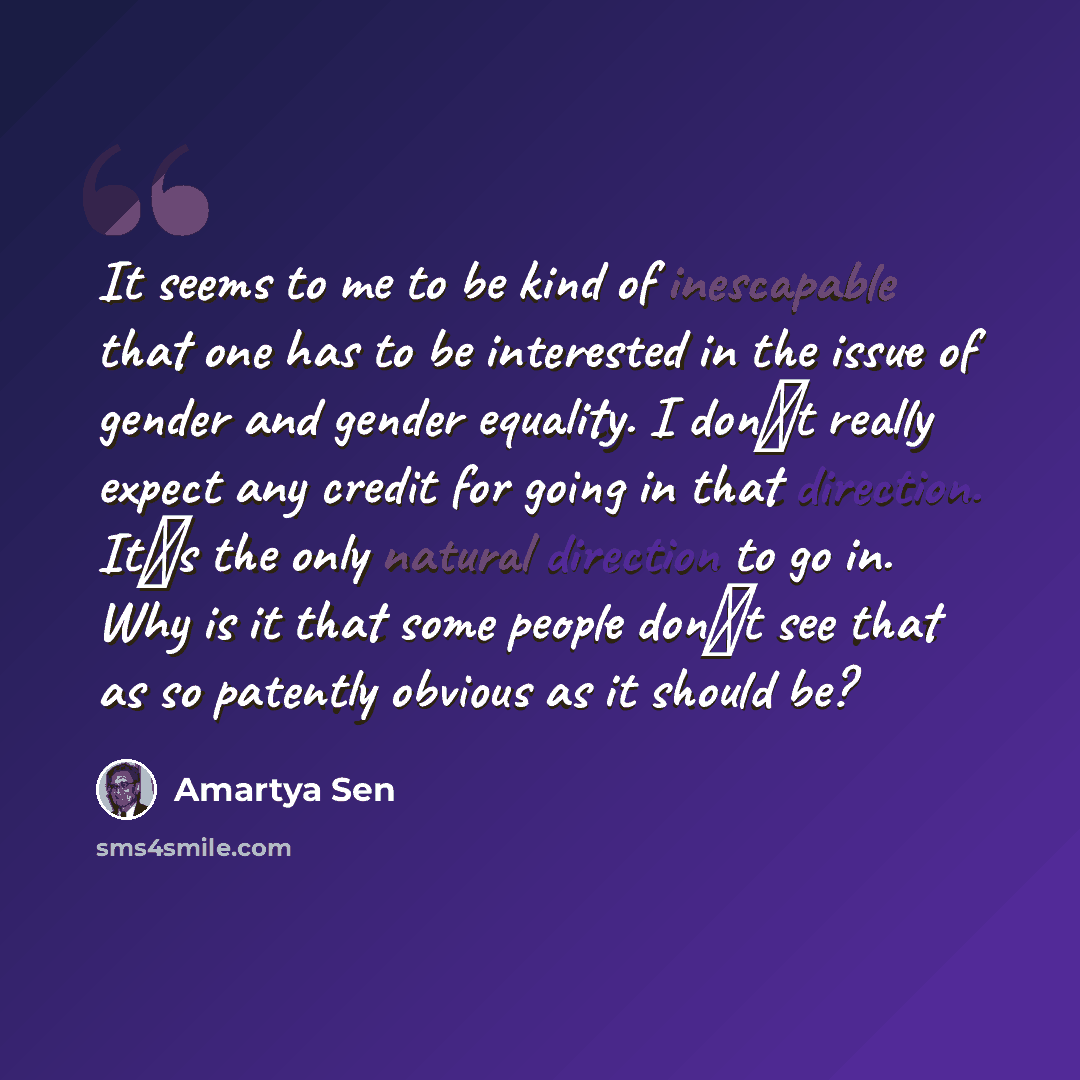 “It seems to me to be kind of inescapable that one has to be interested in the issue of gender and gender equality. I dont really expect any credit for going in that direction. Its the only natural direction to go in. Why is it that some people dont see that as so patently obvious as it should be?” quote by Amartya Sen
