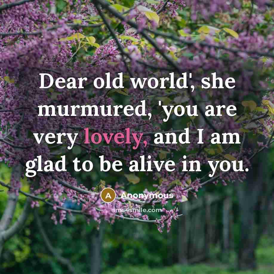 “Dear old world', she murmured, 'you are very lovely, and I am glad to be alive in you.” quote by Anonymous