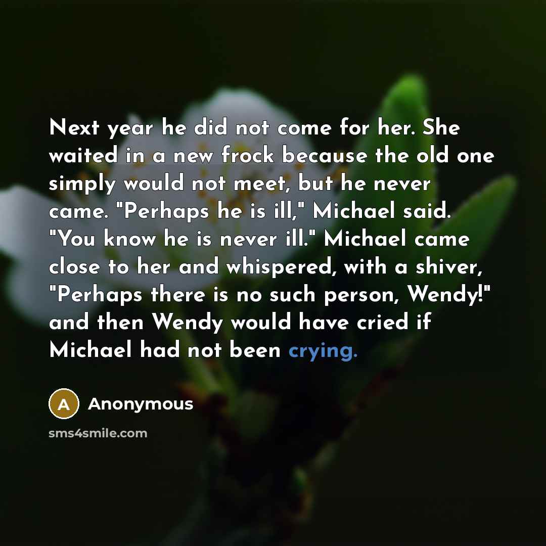 “Next year he did not come for her. She waited in a new frock because the old one simply would not meet, but he never came. "Perhaps he is ill," Michael said. "You know he is never ill." Michael came close to her and whispered, with a shiver, "Perhaps there is no such person, Wendy!" and then Wendy…” quote by Anonymous