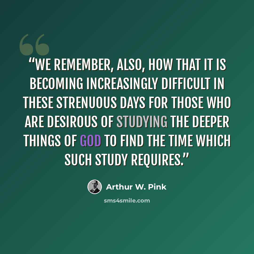 “We remember, also, how that it is becoming increasingly difficult in these strenuous days for those who are desirous of studying the deeper things of God to find the time which such study requires.” quote by Arthur W. Pink
