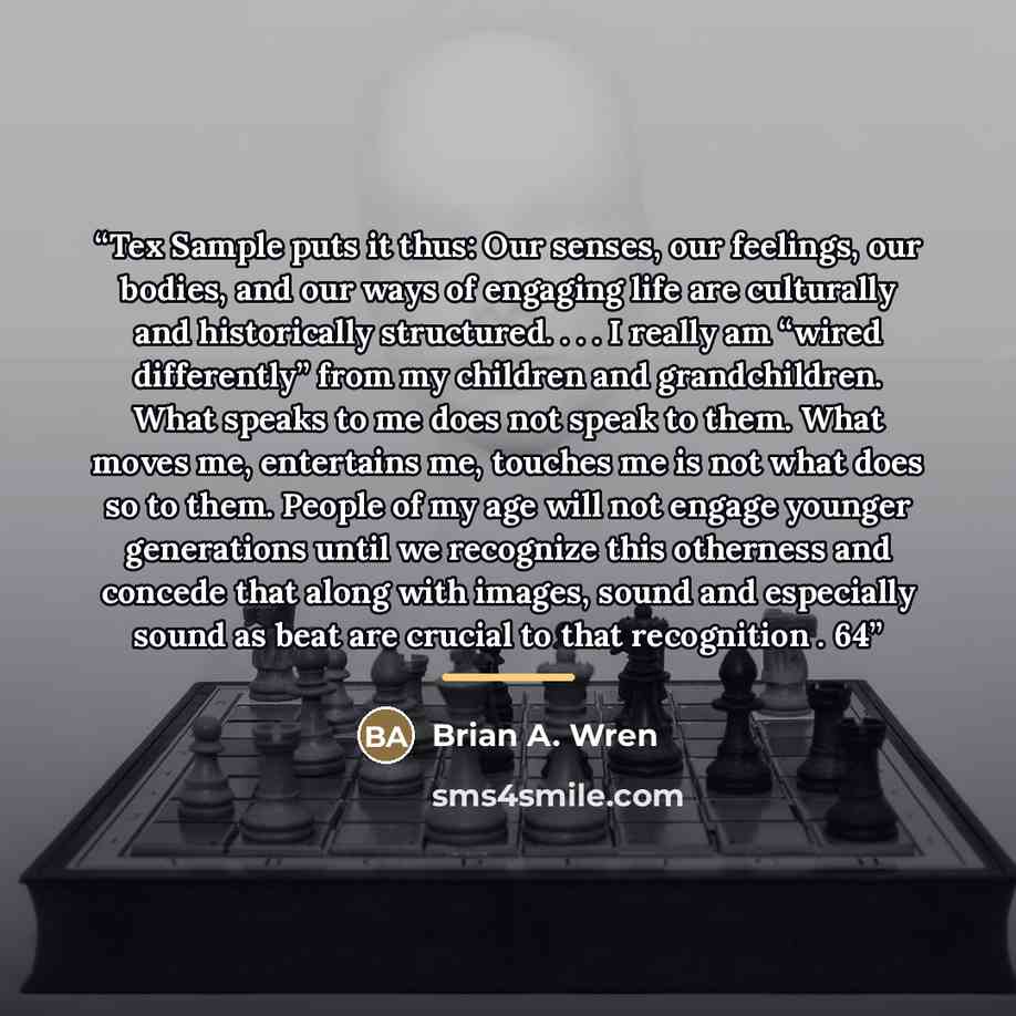 “Tex Sample puts it thus: Our senses, our feelings, our bodies, and our ways of engaging life are culturally and historically structured. . . . I really am “wired differently” from my children and grandchildren. What speaks to me does not speak to them. What moves me, entertains me, touches me is…” quote by Brian A. Wren