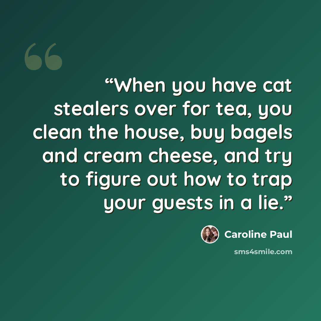 “When you have cat stealers over for tea, you clean the house, buy bagels and cream cheese, and try to figure out how to trap your guests in a lie.” quote by Caroline Paul