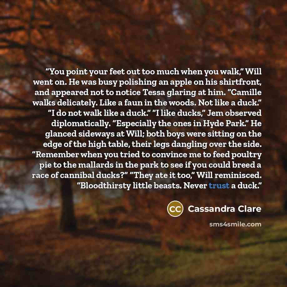 “You point your feet out too much when you walk,” Will went on. He was busy polishing an apple on his shirtfront, and appeared not to notice Tessa glaring at him. “Camille walks delicately. Like a faun in the woods. Not like a duck.” “I do not walk like a duck.” “I like ducks,” Jem observed…” quote by Cassandra Clare