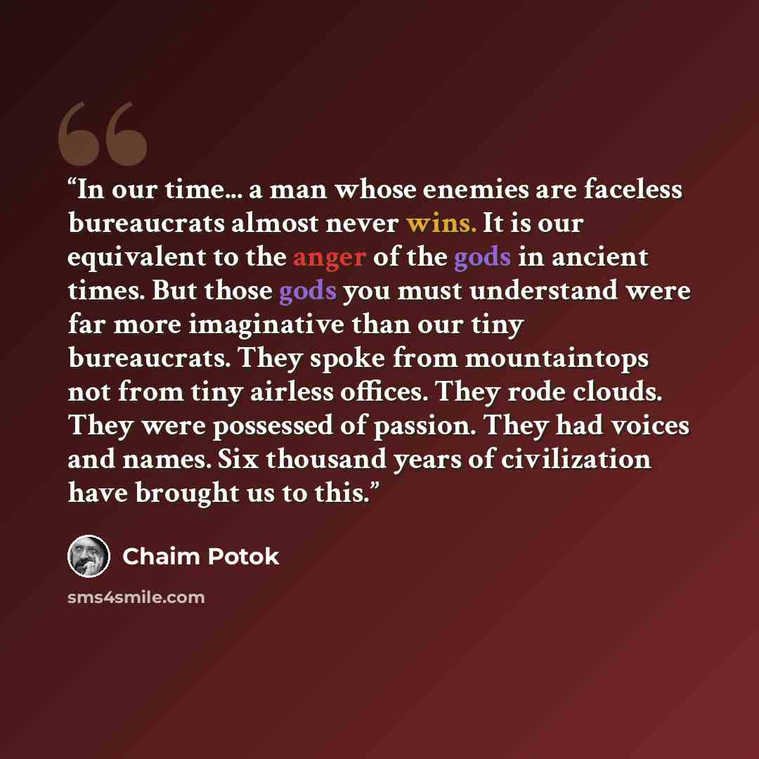 “In our time... a man whose enemies are faceless bureaucrats almost never wins. It is our equivalent to the anger of the gods in ancient times. But those gods you must understand were far more imaginative than our tiny bureaucrats. They spoke from mountaintops not from tiny airless offices. They…” quote by Chaim Potok