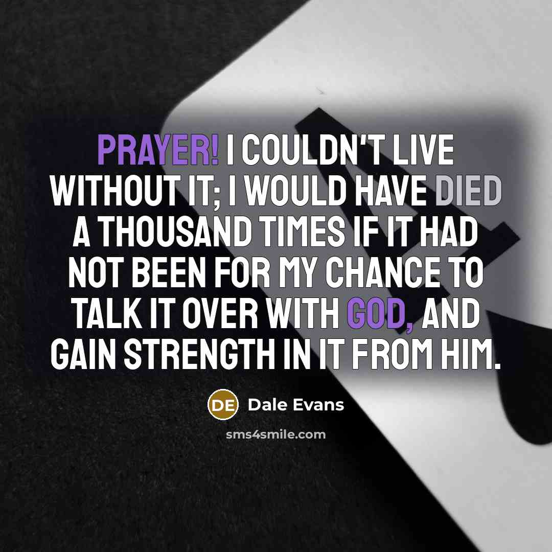 “Prayer! I couldn't live without it; I would have died a thousand times if it had not been for my chance to talk it over with God, and gain strength in it from him.” quote by Dale Evans