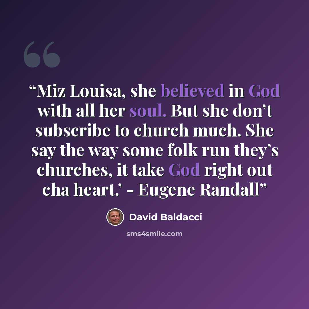 “Miz Louisa, she believed in God with all her soul. But she don’t subscribe to church much. She say the way some folk run they’s churches, it take God right out cha heart.’ - Eugene Randall” quote by David Baldacci