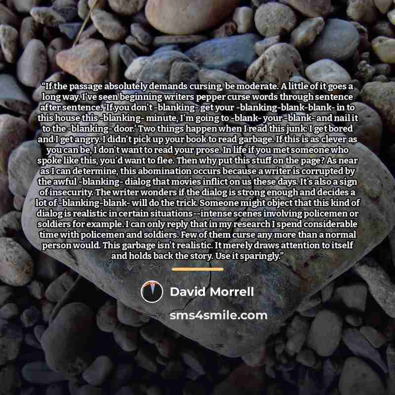 “If the passage absolutely demands cursing, be moderate. A little of it goes a long way. I've seen beginning writers pepper curse words through sentence after sentence. 'If you don't -blanking- get your -blanking-blank-blank- in to this house this -blanking- minute, I'm going to -blank- your…” quote by David Morrell