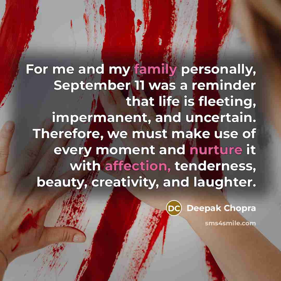“For me and my family personally, September 11 was a reminder that life is fleeting, impermanent, and uncertain. Therefore, we must make use of every moment and nurture it with affection, tenderness, beauty, creativity, and laughter.” quote by Deepak Chopra
