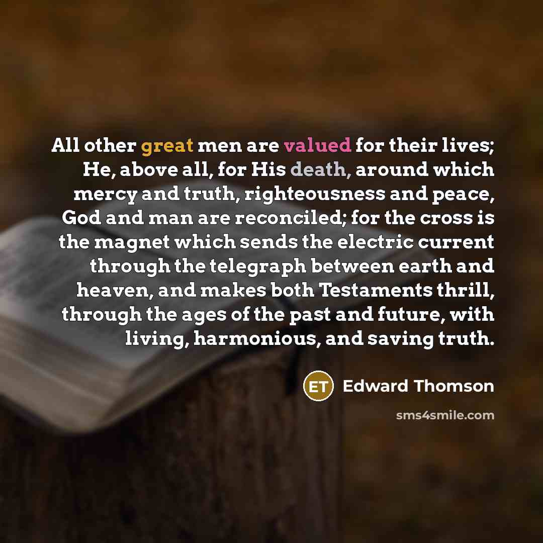 “All other great men are valued for their lives; He, above all, for His death, around which mercy and truth, righteousness and peace, God and man are reconciled; for the cross is the magnet which sends the electric current through the telegraph between earth and heaven, and makes both Testaments…” quote by Edward Thomson