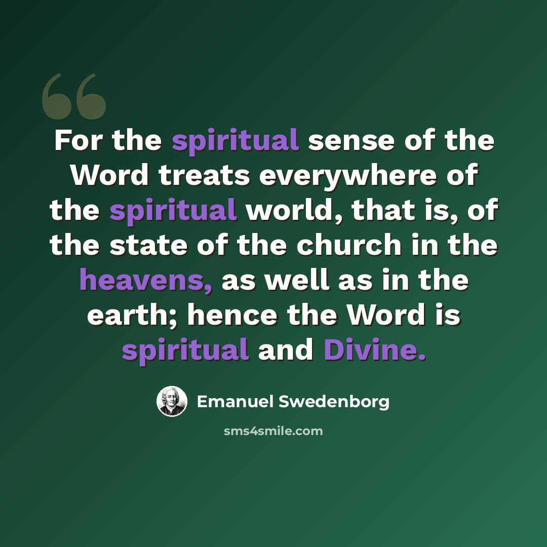 “For the spiritual sense of the Word treats everywhere of the spiritual world, that is, of the state of the church in the heavens, as well as in the earth; hence the Word is spiritual and Divine.” quote by Emanuel Swedenborg